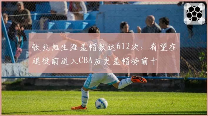 张兆旭生涯盖帽数达612次,有望在退役前进入CBA历史盖帽榜前十