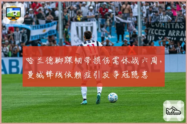 哈兰德脚踝韧带损伤需休战六周,曼城锋线依赖症引发争冠隐患