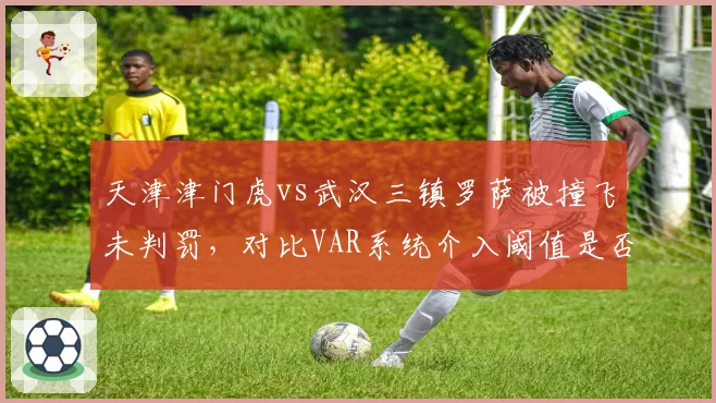 天津津门虎vs武汉三镇罗萨被撞飞未判罚,对比VAR系统介入阈值是否因球队地位而异?