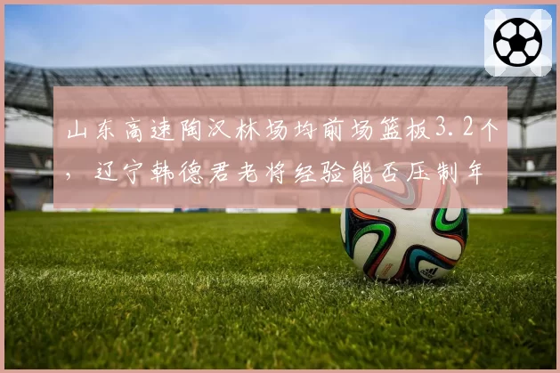 山东高速陶汉林场均前场篮板3.2个,辽宁韩德君老将经验能否压制年轻内线?