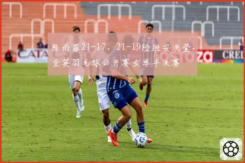 陈雨菲21-17、21-19险胜安洗莹,全英羽毛球公开赛女单半决赛