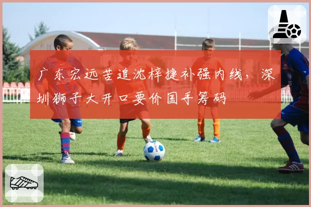 广东宏远苦追沈梓捷补强内线,深圳狮子大开口要价国手筹码
