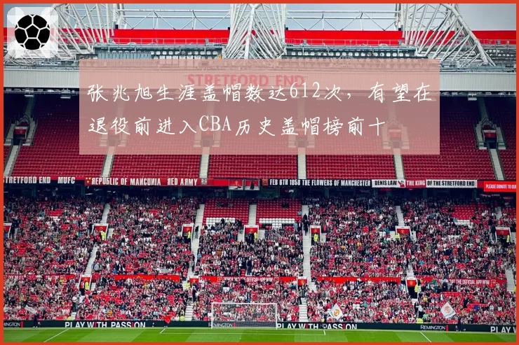 张兆旭生涯盖帽数达612次，有望在退役前进入CBA历史盖帽榜前十