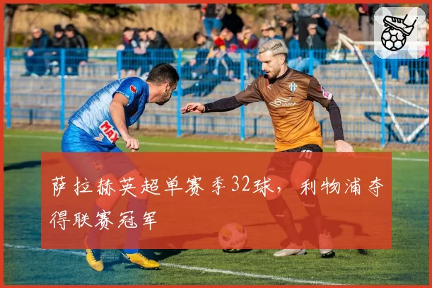 萨拉赫英超单赛季32球，利物浦夺得联赛冠军