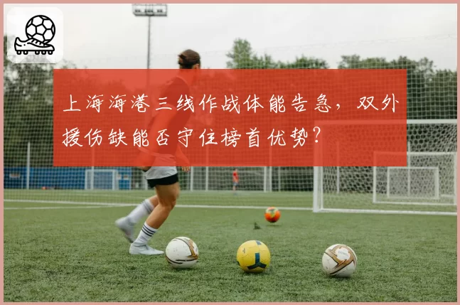上海海港三线作战体能告急,双外援伤缺能否守住榜首优势?