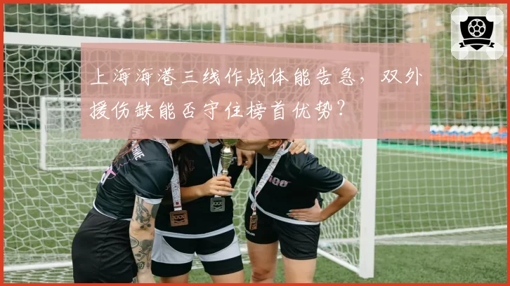上海海港三线作战体能告急,双外援伤缺能否守住榜首优势?
