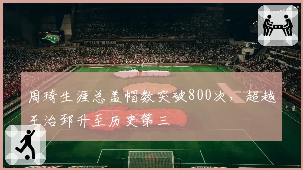 周琦生涯总盖帽数突破800次，超越王治郅升至历史第三