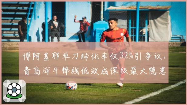 博阿基耶单刀转化率仅32%引争议,青岛海牛锋线低效成保级最大隐患
