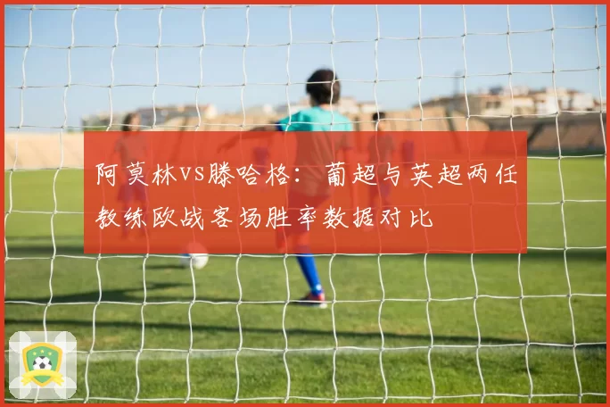 阿莫林vs滕哈格:葡超与英超两任教练欧战客场胜率数据对比