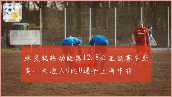 林良铭跑动距离12.8公里创赛季新高,大连人0比0逼平上海申花