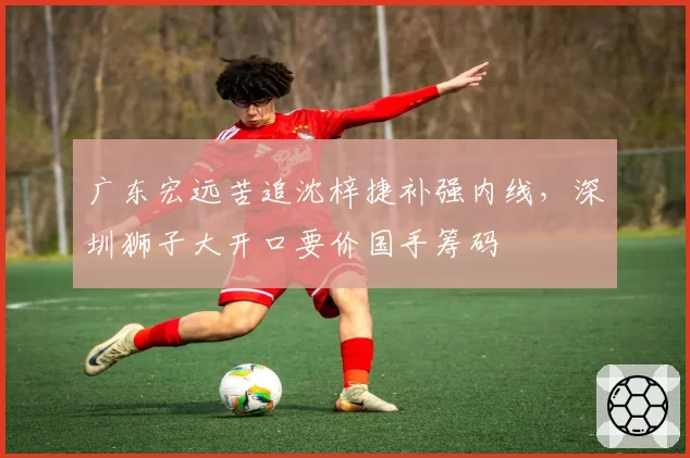 广东宏远苦追沈梓捷补强内线,深圳狮子大开口要价国手筹码