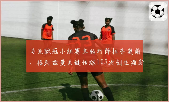 马竞欧冠小组赛末轮对阵拉齐奥前,格列兹曼关键传球105次创生涯新高