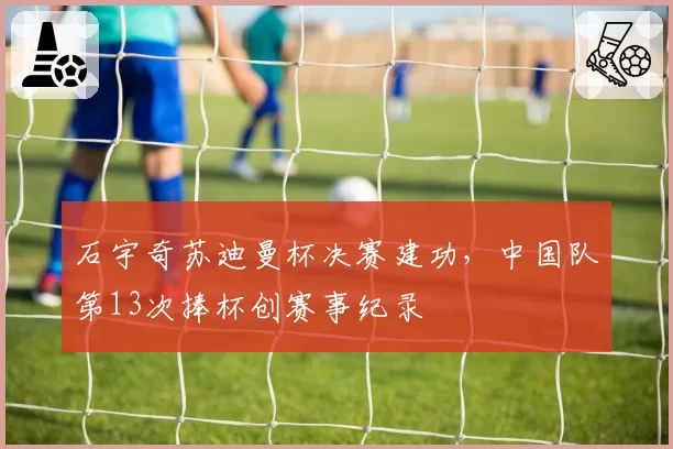 石宇奇苏迪曼杯决赛建功,中国队第13次捧杯创赛事纪录