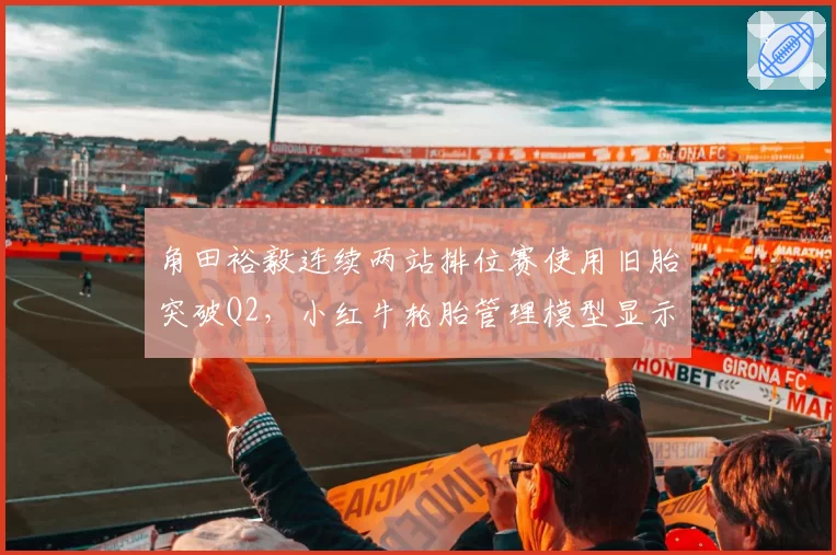 角田裕毅连续两站排位赛使用旧胎突破Q2,小红牛轮胎管理模型显示其适应性强