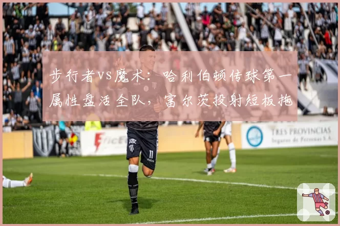 步行者vs魔术：哈利伯顿传球第一属性盘活全队，富尔茨投射短板拖累空间引战术争议