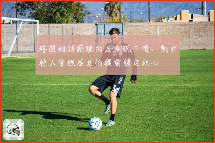 塔图姆顶薪续约后表现下滑,凯尔特人管理层后悔提前锁定核心