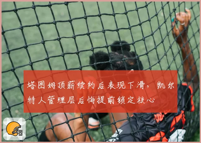 塔图姆顶薪续约后表现下滑,凯尔特人管理层后悔提前锁定核心