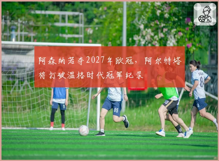 阿森纳若夺2027年欧冠,阿尔特塔将打破温格时代冠军纪录