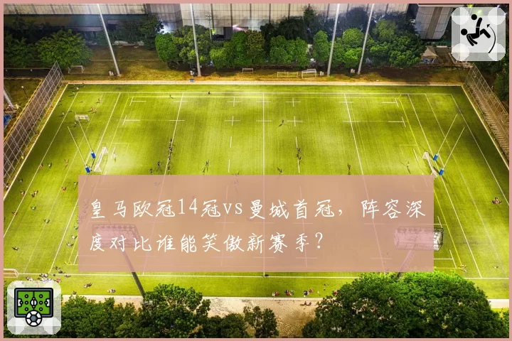 皇马欧冠14冠vs曼城首冠,阵容深度对比谁能笑傲新赛季?