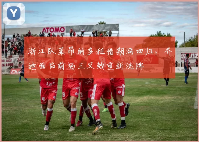 浙江队莱昂纳多租借期满回归,乔迪面临前场三叉戟重新洗牌