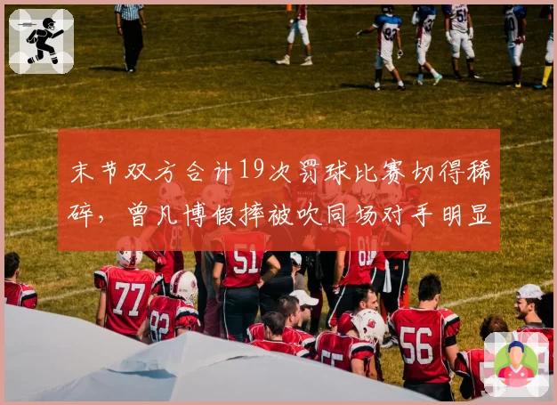 末节双方合计19次罚球比赛切得稀碎，曾凡博假摔被吹同场对手明显假摔却视而不见__br_