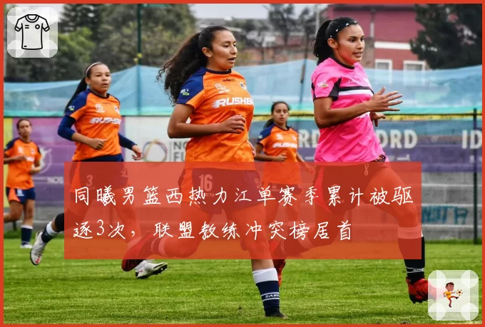 同曦男篮西热力江单赛季累计被驱逐3次，联盟教练冲突榜居首