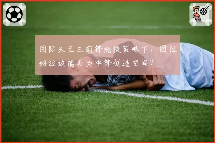 国际米兰三前锋轮换策略下,图拉姆拉边能否为中锋创造空间?