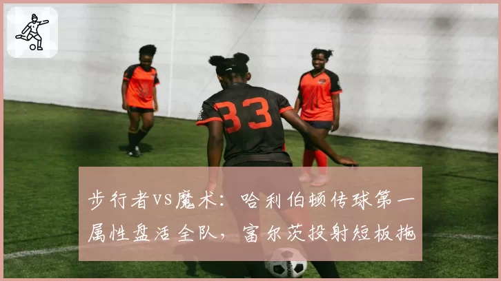 步行者vs魔术:哈利伯顿传球第一属性盘活全队,富尔茨投射短板拖累空间引战术争议