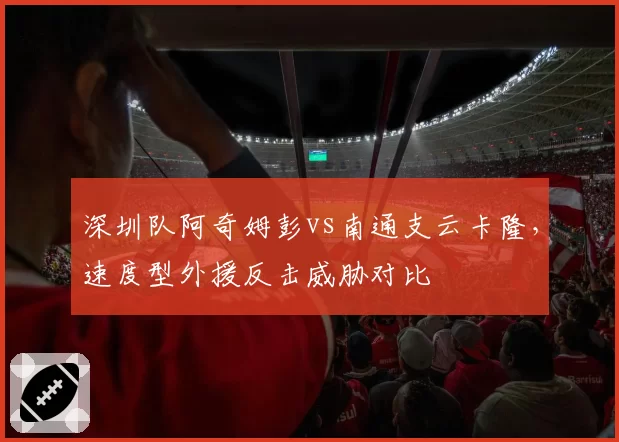 深圳队阿奇姆彭vs南通支云卡隆,速度型外援反击威胁对比