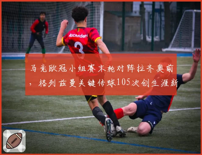 马竞欧冠小组赛末轮对阵拉齐奥前,格列兹曼关键传球105次创生涯新高