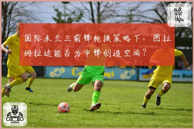 国际米兰三前锋轮换策略下,图拉姆拉边能否为中锋创造空间?